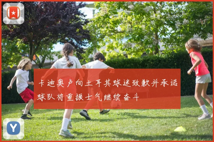 卡迪奥卢向土耳其球迷致歉并承诺球队将重振士气继续奋斗