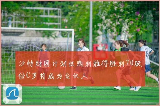 沙特财团计划收购利雅得胜利70股份C罗将成为合伙人