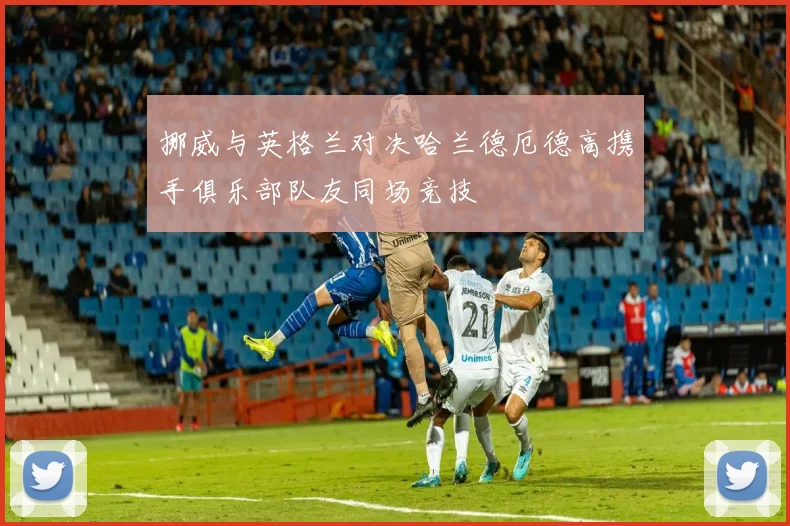 挪威与英格兰对决哈兰德厄德高携手俱乐部队友同场竞技
