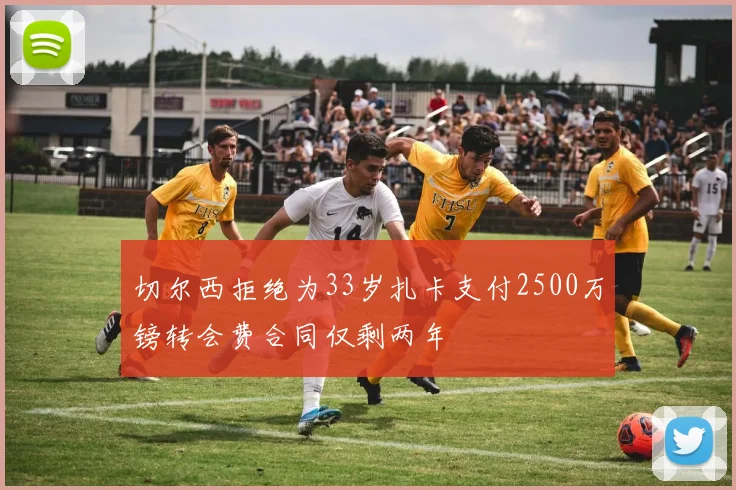 切尔西拒绝为33岁扎卡支付2500万镑转会费合同仅剩两年
