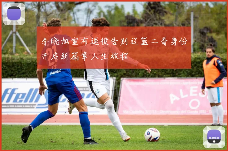 李晓旭宣布退役告别辽篮二哥身份开启新篇章人生旅程