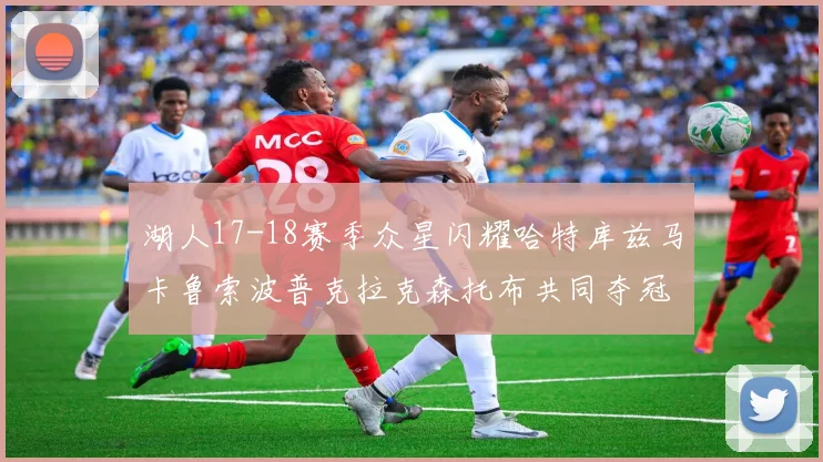 湖人17-18赛季众星闪耀哈特库兹马卡鲁索波普克拉克森托布共同夺冠的辉煌时刻
