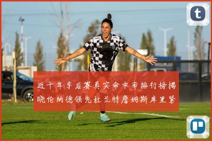 近十年季后赛真实命中率排行榜揭晓伦纳德领先杜兰特詹姆斯库里紧随其后