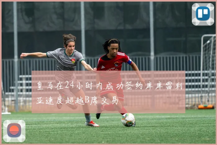 皇马在24小时内成功签约库库雷利亚速度超越B席交易
