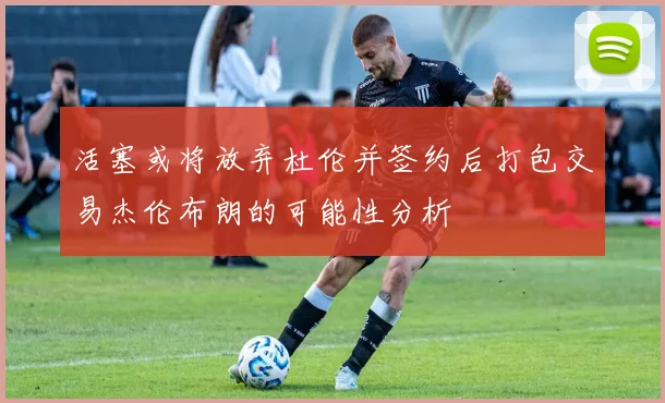 活塞或将放弃杜伦并签约后打包交易杰伦布朗的可能性分析