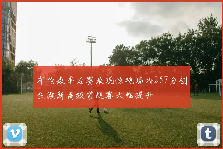 布伦森季后赛表现惊艳场均257分创生涯新高较常规赛大幅提升