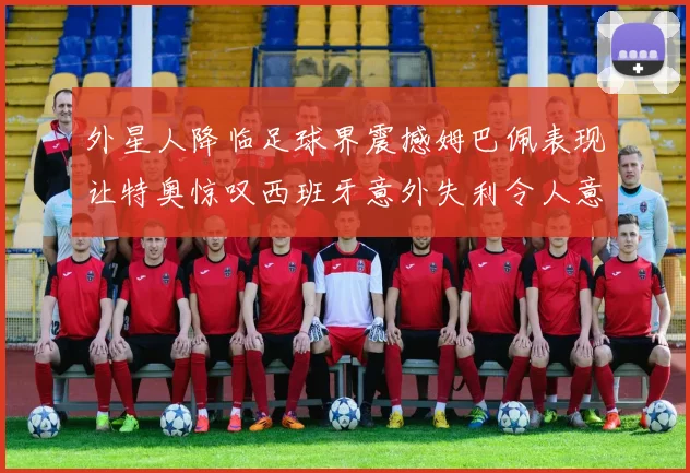 外星人降临足球界震撼姆巴佩表现让特奥惊叹西班牙意外失利令人意外