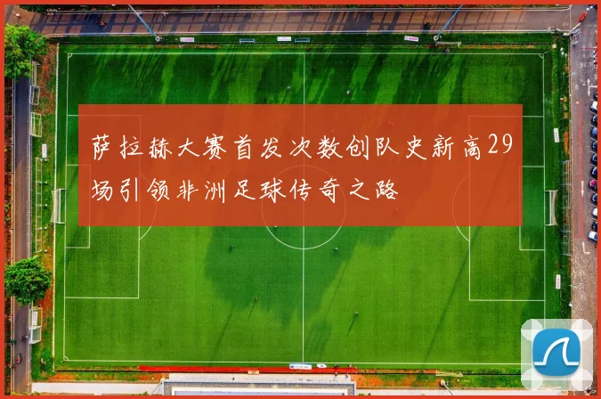 萨拉赫大赛首发次数创队史新高29场引领非洲足球传奇之路