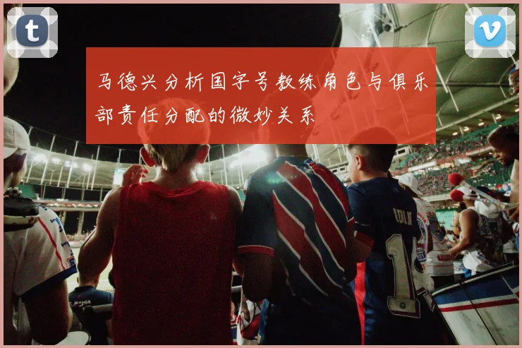 马德兴分析国字号教练角色与俱乐部责任分配的微妙关系