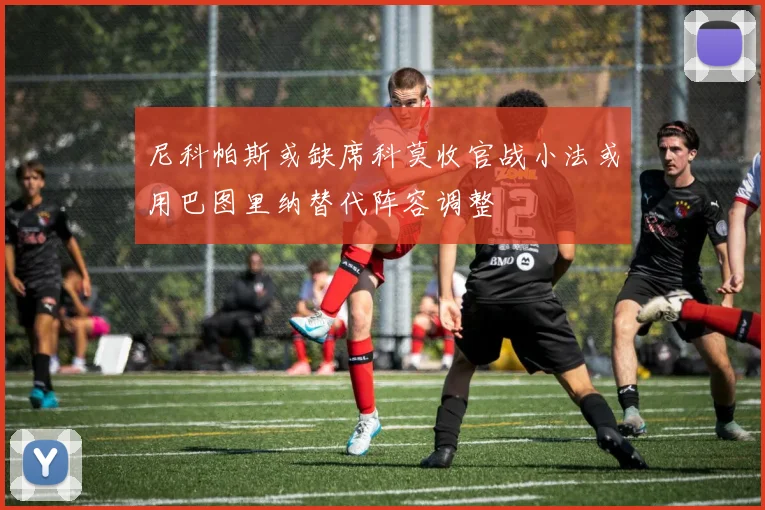 尼科帕斯或缺席科莫收官战小法或用巴图里纳替代阵容调整
