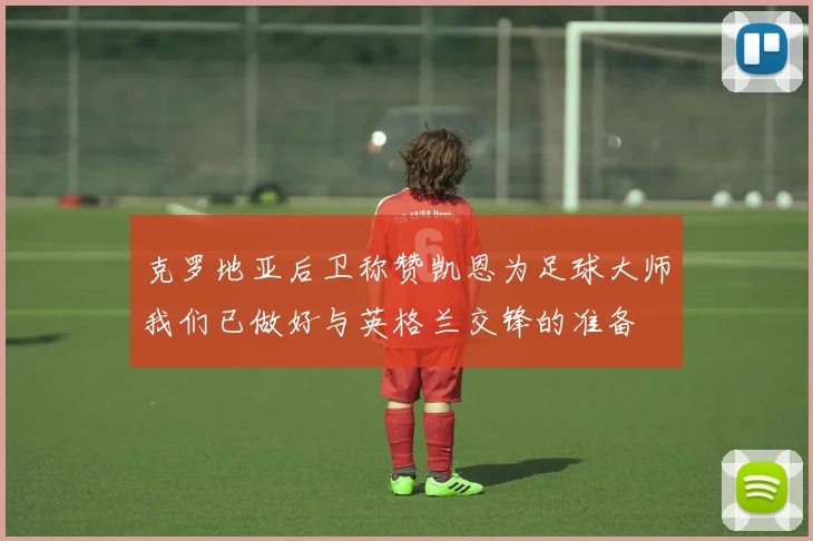 克罗地亚后卫称赞凯恩为足球大师我们已做好与英格兰交锋的准备
