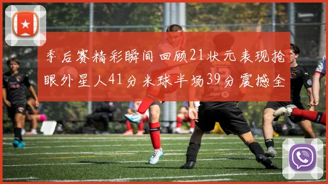 季后赛精彩瞬间回顾21状元表现抢眼外星人41分米球半场39分震撼全场