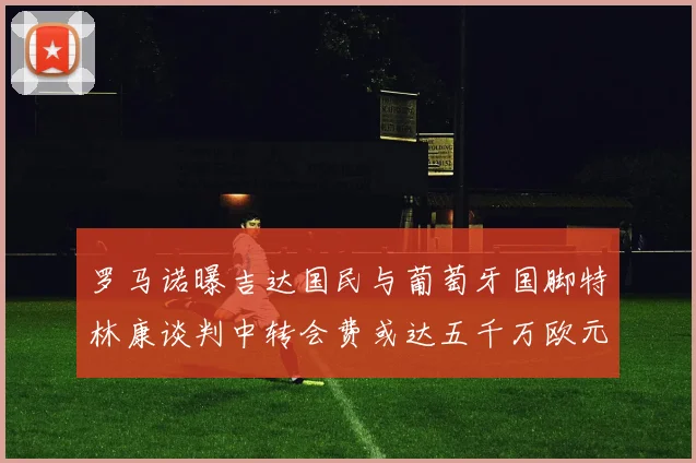 罗马诺曝吉达国民与葡萄牙国脚特林康谈判中转会费或达五千万欧元