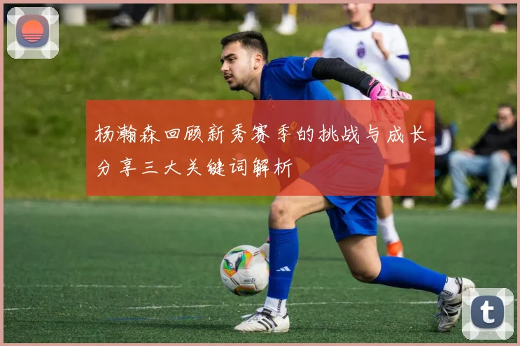 杨瀚森回顾新秀赛季的挑战与成长分享三大关键词解析