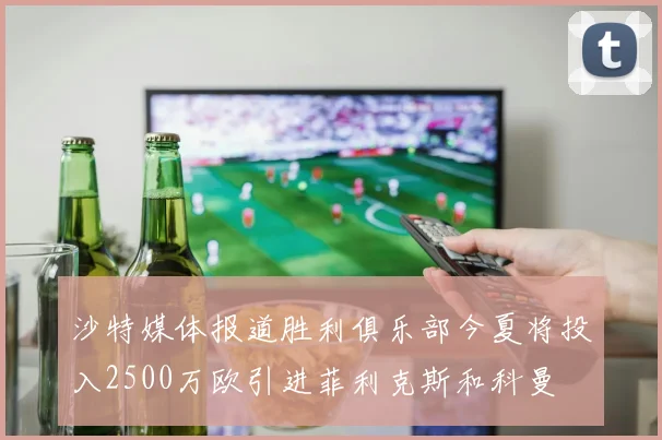 沙特媒体报道胜利俱乐部今夏将投入2500万欧引进菲利克斯和科曼