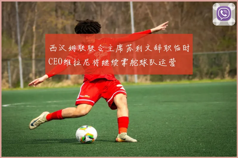 西汉姆联联合主席苏利文辞职临时CEO维拉尼将继续掌舵球队运营