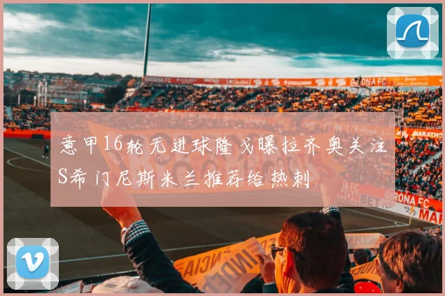 意甲16轮无进球隆戈曝拉齐奥关注S希门尼斯米兰推荐给热刺
