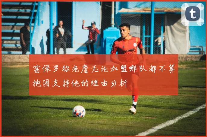 富保罗称老詹无论加盟哪队都不算抱团支持他的理由分析