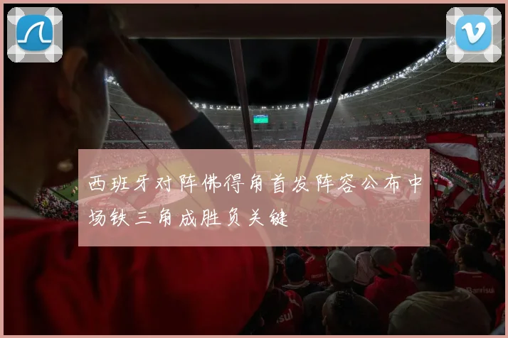 西班牙对阵佛得角首发阵容公布中场铁三角成胜负关键