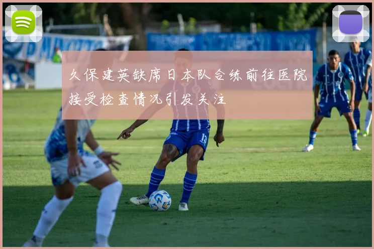 久保建英缺席日本队合练前往医院接受检查情况引发关注
