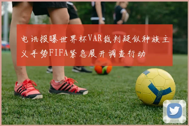 电讯报曝世界杯VAR裁判疑似种族主义手势FIFA紧急展开调查行动