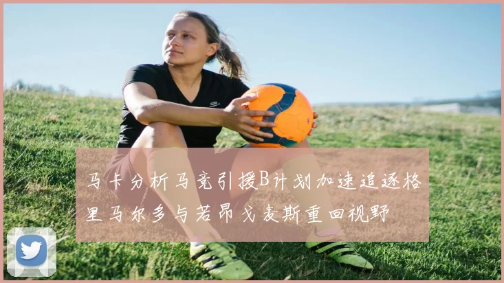 马卡分析马竞引援B计划加速追逐格里马尔多与若昂戈麦斯重回视野