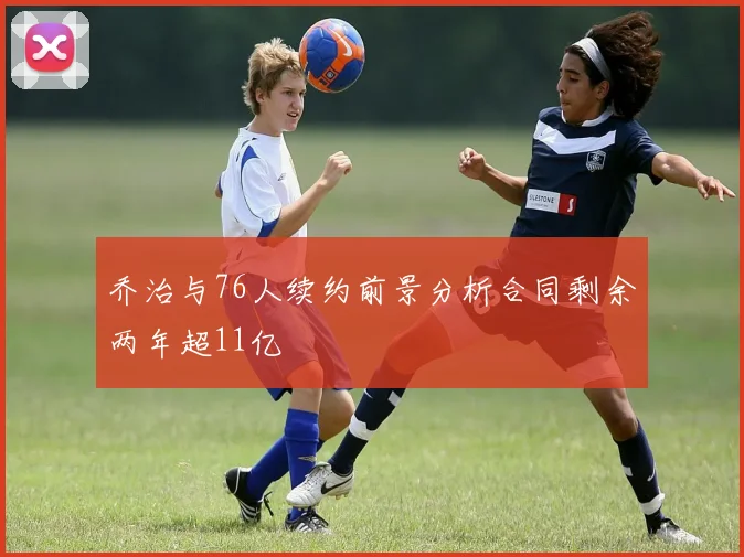 乔治与76人续约前景分析合同剩余两年超11亿