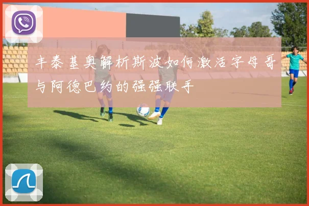 丰泰基奥解析斯波如何激活字母哥与阿德巴约的强强联手